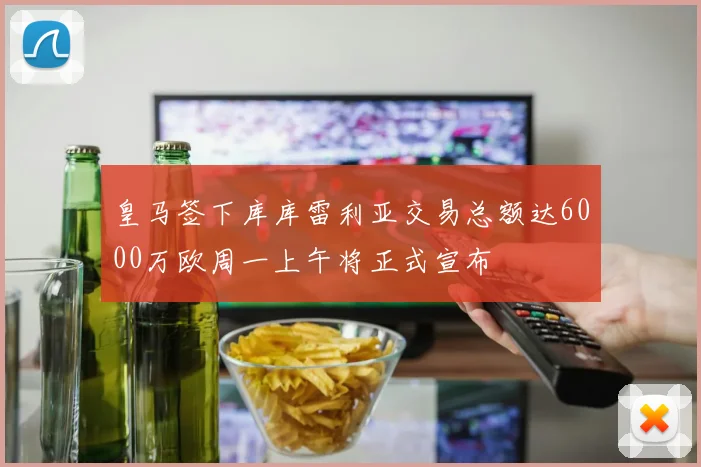 皇马签下库库雷利亚交易总额达6000万欧周一上午将正式宣布