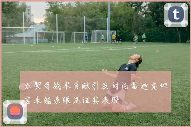 东契奇战术贡献引发讨论雷迪克坦言未能亲眼见证其表现