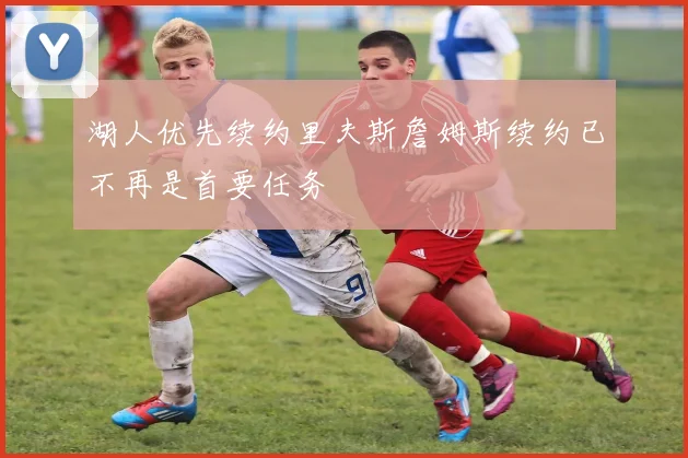 湖人优先续约里夫斯詹姆斯续约已不再是首要任务