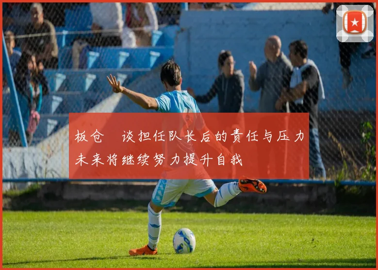板仓滉谈担任队长后的责任与压力未来将继续努力提升自我