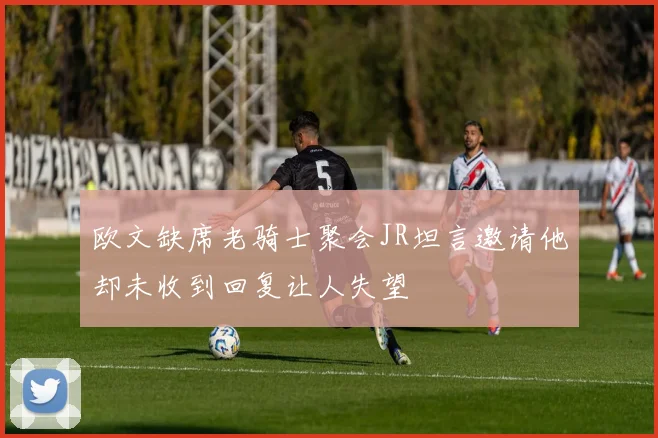 欧文缺席老骑士聚会JR坦言邀请他却未收到回复让人失望
