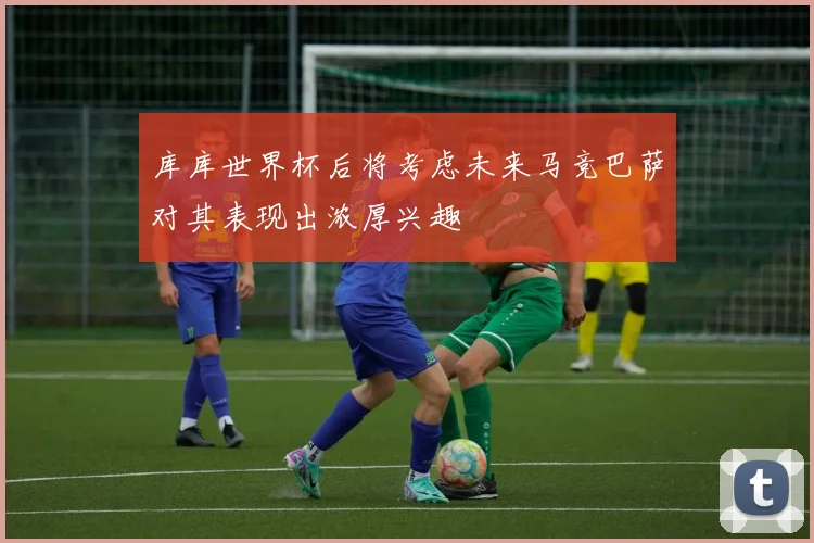 库库世界杯后将考虑未来马竞巴萨对其表现出浓厚兴趣