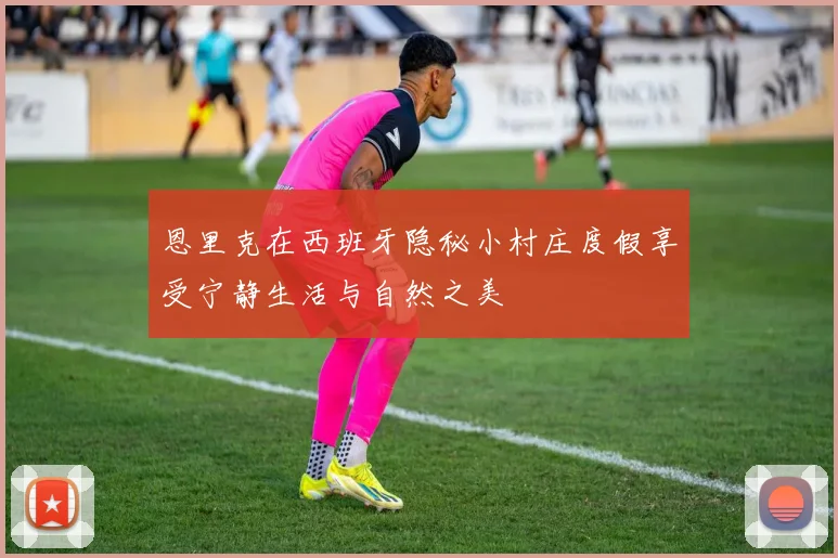 恩里克在西班牙隐秘小村庄度假享受宁静生活与自然之美