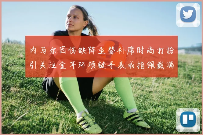 内马尔因伤缺阵坐替补席时尚打扮引关注金耳环项链手表戒指佩戴满身